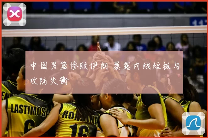 中国男篮惨败伊朗 暴露内线短板与攻防失衡