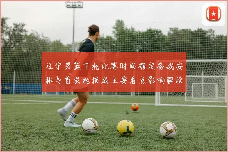 辽宁男篮下轮比赛时间确定备战安排与首发轮换成主要看点影响解读