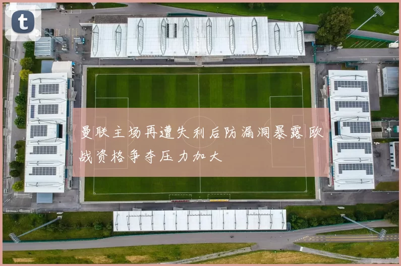 曼联主场再遭失利后防漏洞暴露 欧战资格争夺压力加大