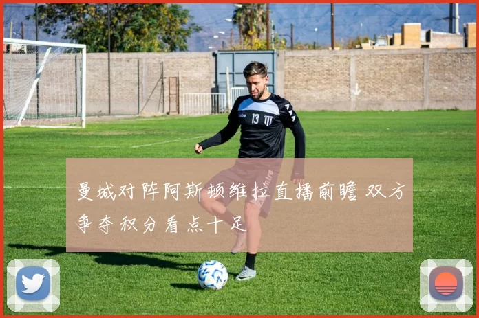 曼城对阵阿斯顿维拉直播前瞻 双方争夺积分看点十足