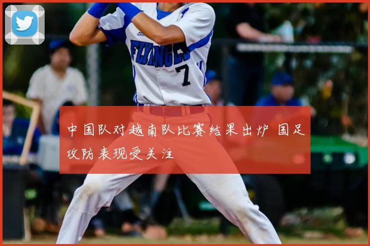 中国队对越南队比赛结果出炉 国足攻防表现受关注