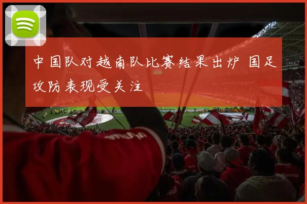中国队对越南队比赛结果出炉 国足攻防表现受关注