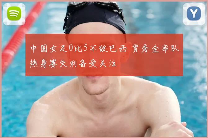 中国女足0比5不敌巴西 贾秀全率队热身赛失利备受关注