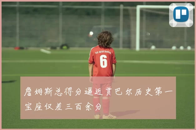 詹姆斯总得分逼近贾巴尔历史第一宝座仅差三百余分