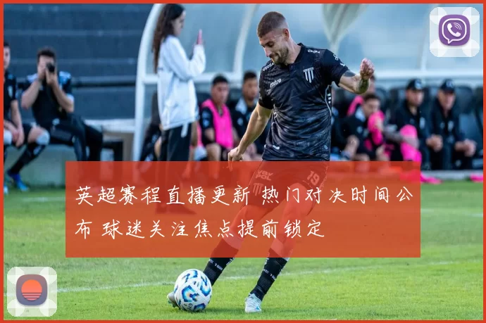 英超赛程直播更新 热门对决时间公布 球迷关注焦点提前锁定