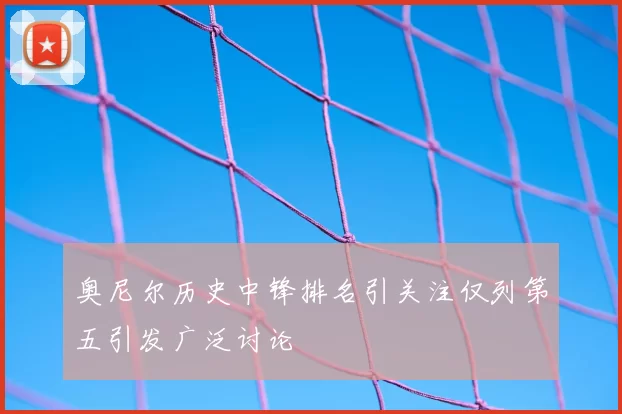 奥尼尔历史中锋排名引关注仅列第五引发广泛讨论