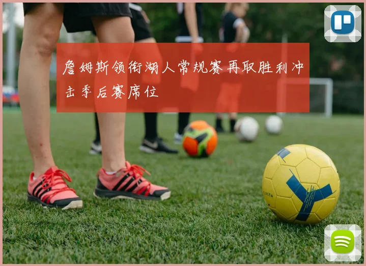詹姆斯领衔湖人常规赛再取胜利冲击季后赛席位
